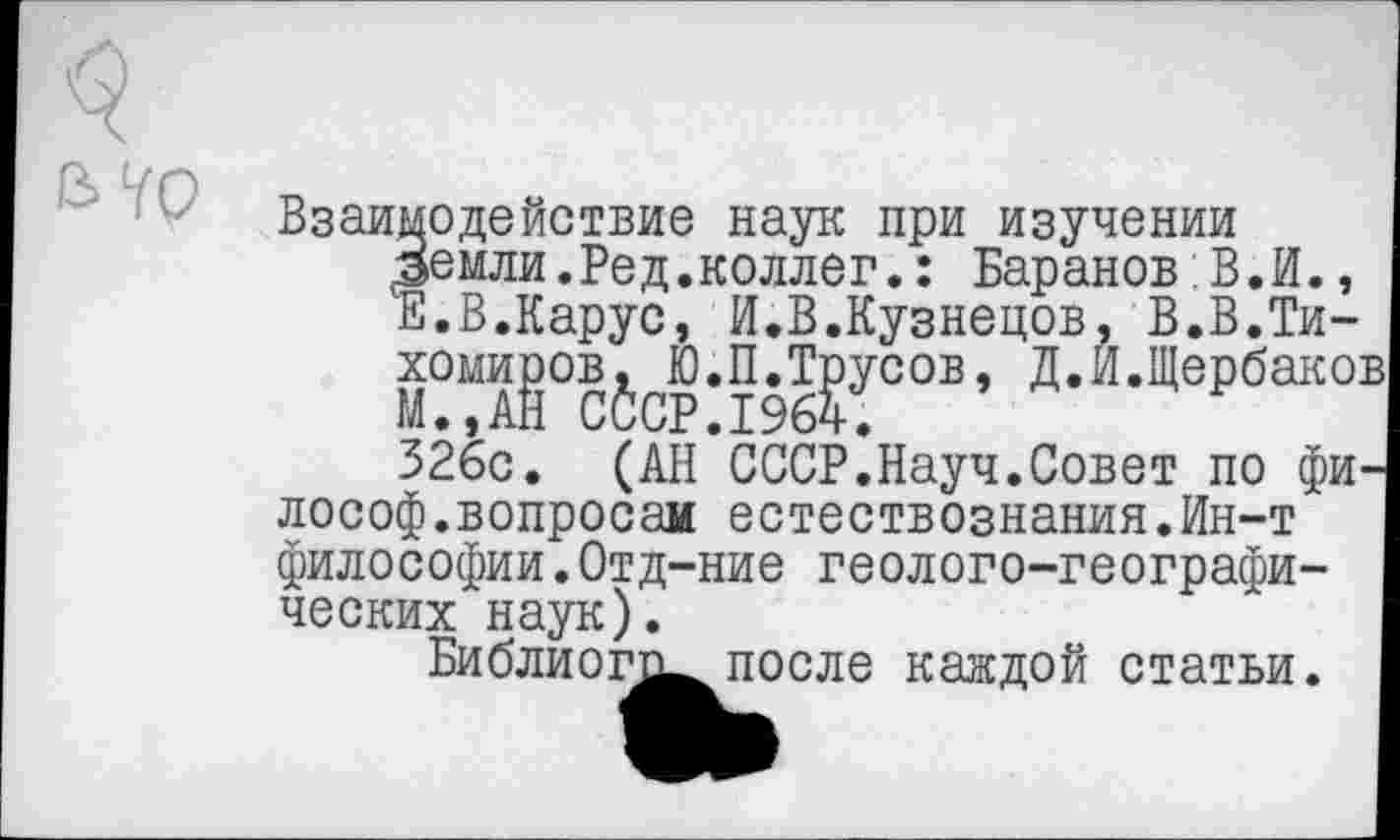 ﻿Взаимодействие наук при изучении Земли.Ред.коллег.: Баранов:В.И., Е.В.Карус, И.В.Кузнецов, В.В.Ти-хомиров^ Ю.П.Трусов, Д.И.Щербако:
326с. (АН СССР.Науч.Совет по фи лософ.вопросам естествознания.Ин-т философии.Отд-ние геолого-географических наук).
Библиогги после каждой статьи.